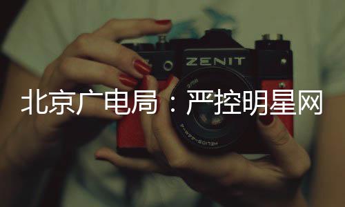 北京的纪投资明星网红严控广电录片参与局商业